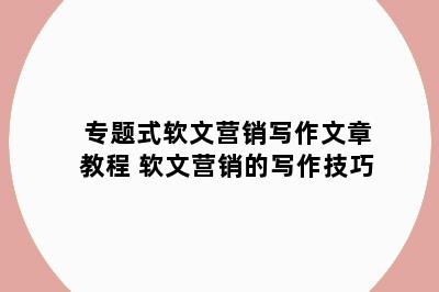 专题式软文营销写作文章教程 软文营销的写作技巧